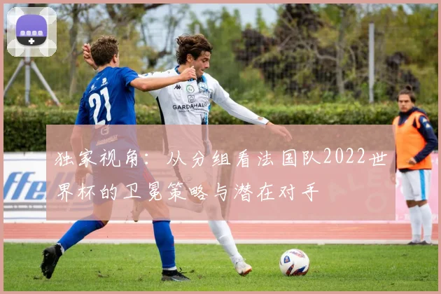 独家视角：从分组看法国队2022世界杯的卫冕策略与潜在对手