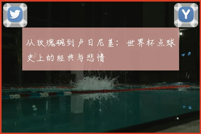 从玫瑰碗到卢日尼基：世界杯点球史上的经典与悲情