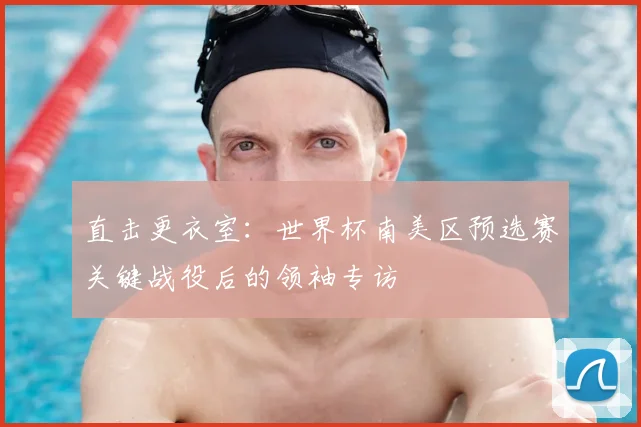 直击更衣室:世界杯南美区预选赛关键战役后的领袖专访