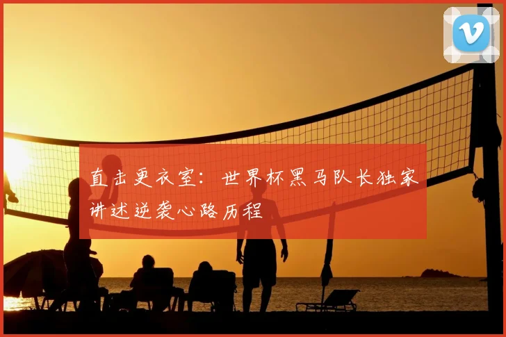 直击更衣室:世界杯黑马队长独家讲述逆袭心路历程