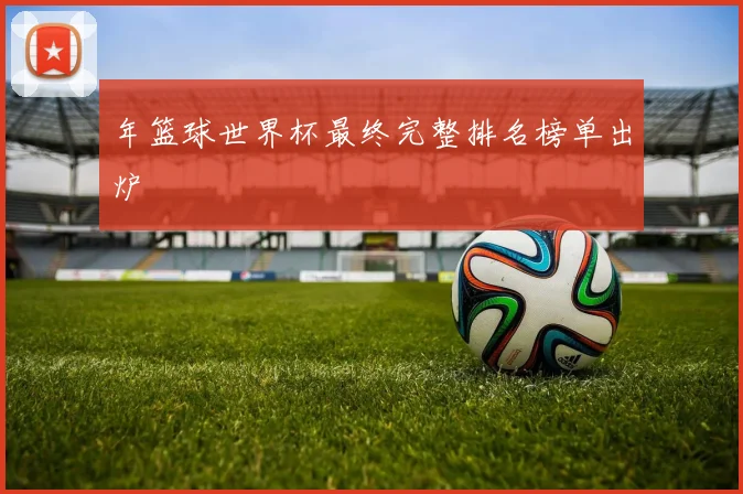 年篮球世界杯最终完整排名榜单出炉