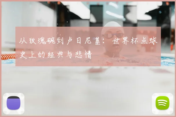 从玫瑰碗到卢日尼基：世界杯点球史上的经典与悲情