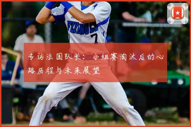 专访法国队长:小组赛淘汰后的心路历程与未来展望