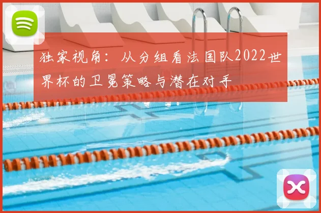 独家视角：从分组看法国队2022世界杯的卫冕策略与潜在对手