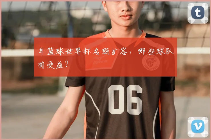 年篮球世界杯名额扩容，哪些球队将受益？
